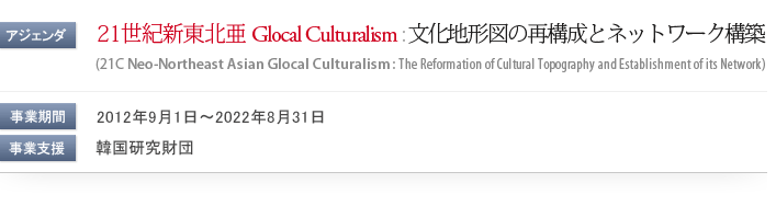 アジェンダ: 21世紀新東北亜 Glocal Culturalism : 文化地形図の再構成とネットワーク構築 (Neo-Northeast Asian Glocal Culturalism: The Reformation of Cultural Topography and Establishment of its Network) / 事業期間: 2012年9月1日〜2022年8月31日 / 事業支援: 韓国研究財団