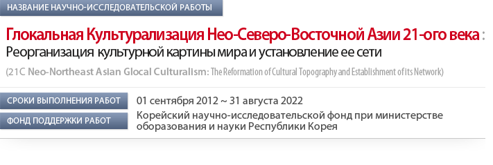 Название научно-исследовательской работы: Глокальная Культурализация Нео-Северо-Восточной Азии 21-ого века : Реорганизация  культурной картины мира и установление ее сети  / Сроки выполнения работ: 01 сентября 2012 ~ 31 августа 2022 / Фонд поддержки работ:  Корейский научно-исследовательской фонд при министерстве оборазования и науки Республики Корея